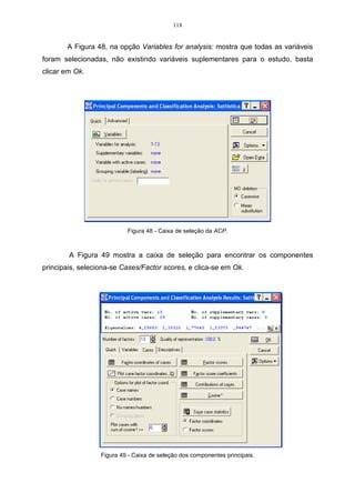 70 
Resolvendo o sistema, foi possível calcular os dois autovetores associados 
ˆ 
ao autovalor 1 
, no qual x11 = 1 e 0,8 12 x = e o (autovetor  0), logo o autovetor 
associado ao autovalor 1,05 é: 
. 
1 
 
r 
1  
0,8 
 
	
 
x = 
ˆ 
Para obter os autovetores associados ao autovalor 2 
= 0,13, faz-se os 
ˆ 
cálculos de forma análoga ao autovalor 1 
: 
r r 
= ˆ , para 2 
SX X 
ˆ 
= 0,13. 
Substituindo-se os valores da expressão pelos seus respectivos dados tem-se: 
x 
21 
 
 
0,13 . 
0,69 0,45 
 
0,45 0,48 
22 
21 
x 
22 
 
	
 
 
=  
 
	
 
 
 
	
 
x 
x 
r 
Realizando a multiplicação da matriz S com o autovetor x2 
ˆ 
e o autovalor 2 
, 
obtem-se o seguinte sistema linear: 
. 
+ = 
0,69 0,45 0,13 
x x x 
21 22 21 
0,45 0,48 0,13 
21 22 22 
   
+ = 
x x x 
Unindo-se os termos semelhantes no sistema, obtem-se o seguinte: 
+ = 
0,56 0,45 0 
. 
x x 
21 22 
0,32 0,48 0 
21 22 
   
+ = 
x x 
Resolvendo o sistema, foi possível calcular os dois autovetores associados 
ˆ 
ao autovalor 2 
, no qual 1 21 x = e 1,25 22 x = − e o (autovetor  0), logo o autovetor 
associado ao autovalor 0,13 é: 
 
. 
1 
 
− 
r 
2  
1,25 
	
 
x = 
Ao realizar uma análise de componentes principais, é muito importante saber 
o significado de cada componente no estudo que está sendo realizado. 
A interpretação de uma componente principal é feita mediante o grau de 
importância, ou, ainda, a influência que cada variável tem sobre cada componente, 
sendo que esta importância é dada pela correlação entre cada variável j X e o 
componente i Y que estiver sendo interpretado (REGAZZI, 2001). 
Dessa forma, para a componente Y1 tem-se que: 
 
