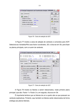 82 
0 
 
=  
x 
11  
. 
0 
24,5 85,32 26 
26 74,2 85,32 
12 
 
	
 
 
 
	
 
 
 
 
	
 
− 
− 
x 
Multiplicando-se essas matrizes, encontra-se o seguinte sistema: 
   
− 60,82 x + 26 x 
= 
0 
11 12 
26 − 11,12 = 
0 
x x 
11 12 
. 
Esse sistema de equações é indeterminado, em virtude de S − ˆ I = 0 
0 
60,82 26 
26 11,12 
= 
− 
− 
, 
ou, ainda, por x11 = x12 = 0 , ou seja, o vetor passando pela origem. 
Devido a isso, pode-se deixar uma das equações (neste caso a segunda), e 
atribuir um valor qualquer, que não seja nulo, a uma das incógnitas ( 1) 12 x = . Dessa 
forma, tem-se: 
- 60,82 x11 + 26.(1) = 0 
- 60,82 x11 = -26, logo o valor da incógnita x11 será: 
x11 = 0,43, 
e o autovetor associado ao primeiro autovalor 1 
ˆ 
= 85,32, será: 
0,43 
 
 
 
= 
	
 
1 
r 
x1 
e, sua norma será de: 
(0,43)2 (1)2 1,09. 
r 
1 x = + = 
Para que esse vetor seja unitário, é necessário normalizar o autovetor a 1, 
da seguinte forma: 
. . 
1 
1 x 
1 
x 
1 
x 
r 
= r 
Substituindo-se essa expressão pelos seus respectivos valores têm-se: 
, 
0,43 
 
 
x = 
1  
1 
1 
1,09 
	
 
logo, o primeiro autovetor normalizado será: 
 
x1 , 
 
 
= 
	
 
0,39 
0,92 
e a sua norma será: 
 