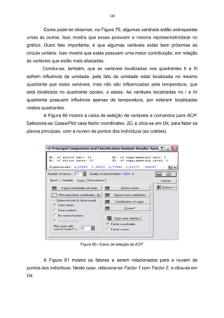 84 
 
x2 , 
 
− 
= 
	
 
2,34 
1 
e sua norma será de: 
2 2 
2 x = (−2,34) + (1) = 2,54. 
Para que esse vetor seja unitário, é necessário normalizar o autovetor a 1, 
da seguinte forma: 
, 
2,34 
− 
2  
1 
1 1 
2,54 
2 
2 
 
	
 
= x = 
x 
x 
r 
r 
logo, o segundo autovetor normalizado será: 
, 
0,92 
− 
2  
0,39 
 
	
 
x = 
e sua norma será de: 
( 0,92)2 (0,39)2 1. 
2 x = − + = 
Como pode-se observar, 1 2 2 x x = t é a primeira restrição feita por Morrison 
(1976), para que o sistema tenha solução única (SOUZA, 2001). 
Os elementos desses dois vetores de norma 1 são os cossenos-diretores 
dos ângulos que eles fazem com o sistema de origem. 
Logo, a segunda componente principal será: 
2 1 2 Y = − 0,92X + 0,39X . 
Outra restrição é que, nesse exemplo, os dois vetores são ortogonais, pois 
0 1 2 x x = t (o produto escalar é igual à zero), que é a segunda restrição feita por 
Morrison (1976). 
Para que esta restrição seja satisfeita, deve-se multiplicar o primeiro 
autovetor normalizado transposto pelo segundo autovetor normalizado, procedendo-se 
da seguinte forma: 
[ ] − 
0,92 
. 
  
0,39 0,92 1 2 0,39 
	
 
x x = t 
Multiplicando-se os autovetores normalizados, têm-se a seguinte expressão: 
(0,39)( 0,92) (0,92)(0,39), 1 2 x x = − + t 
logo, têm-se que: 
0,36 0,36 1 2 x x = − + t = 0. 
 