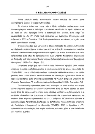 87 
Como pode-se observar na Tabela 17, a componente Y1 possui a maior 
correlação, sendo essa variável a de maior importância para o estudo. 
Exemplo 2: 
Considerando-se os dados do exemplo 01, referentes a duas variáveis X1 e 
X 2 , sendo estas mensuradas em uma amostra constituída de cinco observações 
(indivíduos), passa-se a desenvolver este exemplo, da Tabela 19, a partir da matriz 
de correlação. 
Na Tabela 19 mostra-se as observações e as variáveis originais utilizadas na 
análise, e as variáveis padronizadas. 
Tabela 19 – Observações relativas a duas variáveis, avaliadas em cinco indivíduos e com as 
respectivas variáveis padronizadas. 
Observações Variáveis originais Variáveis padronizadas 
X1 X2 Z1 Z2 
1 100 76 0,81 0,26 
2 93 82 -0,61 0,95 
3 102 81 1,21 0,84 
4 95 68 -0,20 -0,67 
5 90 62 -1,21 -1,37 
Para se obter as variáveis padronizadas, pode-se utilizar a expressão do 
item 2.1: 
− 
76 73,8 
Z = 0,81 
0,26 
− 
100 96 
11 = 
4,95 
21 = 
8,61 
Z = 
− 
82 73,8 
Z = 0,61 
0,95 
− 
93 96 
12 = − 
4,95 
22 = 
8,61 
Z = 
− 
81 73,8 
Z = 1,21 
0,84 
− 
102 96 
13 = 
4,95 
23 = 
8,61 
Z = 
− 
68 73,8 
Z = 0,20 
0,67 
− 
95 96 
14 = − 
4,95 
24 = − 
8,61 
Z = 
− 
62 73,8 
Z = 1,21 
1,37 
− 
90 96 
15 = − 
4,95 
25 = − 
8,61 
Z = 
Realizando-se uma estatística descritiva, nas duas variáveis, têm-se os 
seguintes resultados: 
 