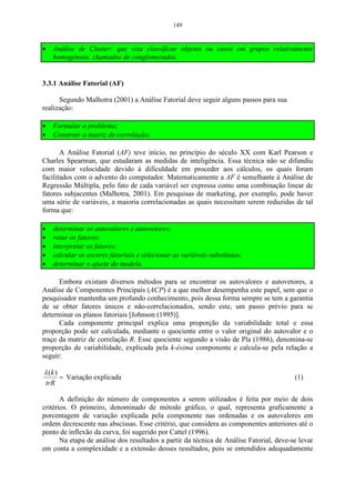93 
O passo a seguir é encontrar o valor de cada componente principal, 
procedendo-se de forma análoga ao exemplo 1: 
Tabela 21 – Mostra os escores para análise de componentes principais. 
Observações Variáveis Escores para os 
componentes principais 
X1 X 2 1 2 Y Y 
1 100 76 0,76 -0,39 
2 93 82 0,24 1,10 
3 102 81 1,46 -0,26 
4 95 68 -0,62 0,34 
5 90 62 -1,83 -0,11 
Para completar a análise de componentes principais, é necessário fazer a 
correlação entre as variáveis j Z e i Y , como se pode verificar a seguir: 
1 11 1 y 1 z P ˆ 
= z y r = 0,90 
r = e 0.71 1,61 
1 1 
1 12 1 y 2 z P ˆ 
= z y r = 0,90 
r = e 0.71 1,61 
2 1 
2 21 2 y 1 z P ˆ 
= − z y r = -0,44 
r = e 0.71 0,39 
1 2 
2 22 2 y 2 z P ˆ 
= z y r = 0,44 
r = e 0.71 0,39 
2 2 
A Tabela 22 mostra as principais informações de uma análise de 
componentes principais. 
Tabela 22 – Componentes principais obtidos da análise de duas variáveis padronizadas Z1 e Z2 . 
Componentes 
principais 
Autovalor 
Coeficiente de 
ponderação 
Correlação 
entre j i Z Y 
Percentagem 
da variância 
de i Y 
Percentagem 
acumulada da 
variância dos i Y 
Z1 Z2 Z1 Z2 
Y1 1,61 0,71 0,71 0,90 0,90 80,50% 80,50% 
Y2 0,39 -0,71 0,71 -0,44 0,44 19,50% 100% 
Como pode-se observar novamente, a primeira componente Y1 possui a 
maior correlação, sendo esta a de maior importância para o estudo. 
 