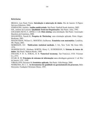 112 
Olhando para a Tabela 23, pode-se observar que os quatro primeiros fatores 
possuem autovalores, que correspondem a 33,05%, 18,10%, 13,66%, e 9,49% da 
variância total, explicada pelos autovalores do modelo, ou seja, explicam juntos 
74,31% das variações das medidas originais. Decidindo-se por estes quatro fatores, 
o pesquisador sabe qual o nível de explicação está conseguindo de seus dados, e 
decide se vale a pena a síntese fornecida por essa redução de dimensionalidade, ou 
se deve considerar todas as variáveis. Conforme Pereira (2001), “essa é uma 
medida de ajuste do modelo à análise de dados: no exemplo, o modelo com quatro 
fatores terá 74,31% de representação real”. 
A Figura 38 mostra a seleção dos componentes principais através do método 
gráfico Scree Plot, sendo que a porcentagem de variação explicada pela 
componente está no eixo das ordenadas, e os autovalores estão representados em 
ordem decrescente no eixo das abscissas. Como se pode observar, na Figura 35, as 
quatro primeiras componentes explicam 74,31% da variância total, havendo uma 
estabilização do gráfico após a quinta componente, sendo consideradas as quatro 
primeiras. Pode-se observar, também, que as outras componentes apresentam uma 
baixa explicação, não sendo aconselhável incluí-las na análise. 
33,05% 
18,10% 
13,66% 
9,49% 
7,27% 
6,42% 
3,98% 
2,6 6 %1,99% 1,43 % ,99 % ,66% ,30% 
-2 0 2 4 6 8 10 12 14 16 
Número de autovalores 
5,0 
4,5 
4,0 
3,5 
3,0 
2,5 
2,0 
1,5 
1,0 
0,5 
0,0 
-0,5 
Autovalores 
Figura 38- Gráfico de explicação da proporção de variação de cada componente principal. 
 