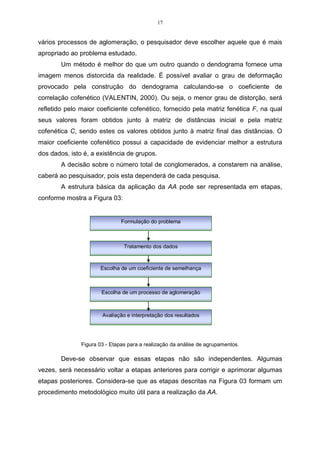 17 
vários processos de aglomeração, o pesquisador deve escolher aquele que é mais 
apropriado ao problema estudado. 
Um método é melhor do que um outro quando o dendograma fornece uma 
imagem menos distorcida da realidade. É possível avaliar o grau de deformação 
provocado pela construção do dendograma calculando-se o coeficiente de 
correlação cofenético (VALENTIN, 2000). Ou seja, o menor grau de distorção, será 
refletido pelo maior coeficiente cofenético, fornecido pela matriz fenética F, na qual 
seus valores foram obtidos junto à matriz de distâncias inicial e pela matriz 
cofenética C, sendo estes os valores obtidos junto à matriz final das distâncias. O 
maior coeficiente cofenético possui a capacidade de evidenciar melhor a estrutura 
dos dados, isto é, a existência de grupos. 
A decisão sobre o número total de conglomerados, a constarem na análise, 
caberá ao pesquisador, pois esta dependerá de cada pesquisa. 
A estrutura básica da aplicação da AA pode ser representada em etapas, 
conforme mostra a Figura 03: 
Formulação do problema 
Tratamento dos dados 
Escolha de um coeficiente de semelhança 
Escolha de um processo de aglomeração 
Avaliação e interpretação dos resultados 
Figura 03 - Etapas para a realização da análise de agrupamentos. 
Deve-se observar que essas etapas não são independentes. Algumas 
vezes, será necessário voltar a etapas anteriores para corrigir e aprimorar algumas 
etapas posteriores. Considera-se que as etapas descritas na Figura 03 formam um 
procedimento metodológico muito útil para a realização da AA. 
 