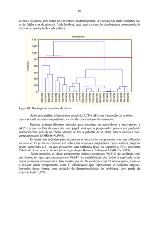 116 
No exemplo, que segue, é mostrado o cálculo manual das componentes 
principais: 
CP1 = (Autovetor 11)(Variável 11) + (Autovetor 21)(Variável 12) + (Autovetor 31)(Variável 13) + ....... + 
(Autovetor 131)(Variável 113) 
CP11 = (-0,21)(5,5) + (0,01)(0) + (0,10)(0,5) + (-0,19)(0,25) + (-0,06)(0,75) + (-0,19)(2,5) + 
(-0,02)(0,25) + (-0,04)(0) + (-0,07)(0,25) + (-0,21)(0,75) + (-0,21)(4,75) + (-0,08)(2) + (-0,06)(0) 
CP11 = -3,01 
CP12 = (-0,21)(4) + (0,25)(0) + (0,10)(0,75) + (-0,19)(0) + (-0,06)(0) + (-0,19)(0,5) + (-0,02)(0,25) + 
(-0,04)(0,5) + (-0,07)(0,75) + (-0,21)(0,25) + (-0,21)(2,5) + (-0,08)(7,5) + (-0,06)(0,5) 
CP12 = -2,15 
Como pode-se observar, o valor da primeira componente principal, 
realizando-se os cálculos de forma manual, é -3,01, e o valor encontrado pelo 
software é de -4,35, conforme Figura 50. Isso ocorre devido à transformação 
realizada pelo programa ao rodar os dados, ou seja, o valor das componentes 
principais, encontradas de forma manual, não será o mesmo que o fornecido pela 
análise. 
Para encontrar os componentes principais, através do software, deve-se 
selecionar a opção do programa statistica, referente a esta análise. Para isso 
seleciona-se: Multivariate Exploratory Techniques – Principal Components  
Classification Analysis, conforme a Figura 45: 
Figura 45 - Caixa de seleção da ACP. 
 