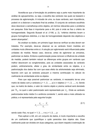 18 
Acredita-se que a formulação do problema seja a parte mais importante da 
análise de agrupamentos, ou seja, a escolha das variáveis nas quais se baseará o 
processo de aglomeração. A inclusão de uma, ou duas variáveis, sem importância, 
poderá vir a distorcer o resultado final da análise. O conjunto de variáveis escolhido 
deve descrever a semelhança entre objetos, em termos relevantes para o problema 
em pesquisa. Esta fase é importante para a AA, pois é onde se fixa o critério de 
homogeneidade. Segundo Bussab et al. (1190, p. 2), “critérios distintos levam a 
grupos homogêneos distintos, e o tipo de homogeneidade depende dos objetivos a 
serem alcançados”. 
Ao analisar os dados, em primeiro lugar deve-se verificar se eles devem ser 
tratados. Por exemplo, deve-se observar se as variáveis foram medidas em 
unidades muito diferentes entre si. A solução por aglomerado será influenciada pelas 
unidades de medida. Nesse caso, deve-se, antes de aglomerar as amostras, 
padronizar os dados. Embora a padronização possa remover a influência da unidade 
de medida, poderá também reduzir as diferenças entre grupos em variáveis que 
melhor descrevam os conglomerados, pois as unidades associadas às variáveis 
podem, arbitrariamente, afetar o grau de similaridade entre os objetos, e a 
padronização dos dados faz com que esse efeito da arbitrariedade seja eliminado, 
fazendo com que as variáveis possuam a mesma contribuição no cálculo do 
coeficiente de similaridade entre os objetos. 
Para que seja possível padronizar as variáveis, é necessário ter-se uma 
matriz de dados com p variáveis (j = 1, 2, ...., p) e n objetos (i = 1, 2, ...., n). Sendo 
que, na matriz de dados, o valor do i-ésimo objeto e j-ésima variável será denotado 
por Xij , no qual o valor padronizado será representado por Zij . Onde as variáveis 
padronizadas terão média 0 e variância constante 1, sendo esta a mais utilizada na 
prática, e é representada pela seguinte função: 
X X 
ij j 
j 
ij S 
Z 
− 
= 
(2.1) 
sendo cada i fixo, no qual i = 1, 2, ..., n e j = 1, 2, ..., p 
Para aplicar a AA, em um conjunto de dados, é muito importante a escolha 
de um coeficiente que quantifique o quão parecidos dois objetos são. Esse 
coeficiente pode ser dividido em duas categorias, que dizem respeito à estimação de 
 