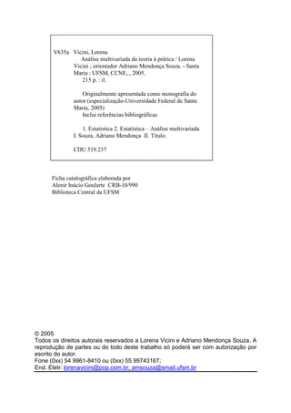 V635a Vicini, Lorena 
Análise multivariada da teoria à prática / Lorena 
Vicini ; orientador Adriano Mendonça Souza. - Santa 
Maria : UFSM, CCNE, , 2005. 
215 p. : il. 
Originalmente apresentada como monografia do 
autor (especialização-Universidade Federal de Santa 
Maria, 2005) 
Inclui referências bibliográficas 
1. Estatística 2. Estatística – Análise multivariada 
I. Souza, Adriano Mendonça II. Título. 
CDU 519.237 
Ficha catalográfica elaborada por 
Alenir Inácio Goularte CRB-10/990 
Biblioteca Central da UFSM 
© 2005 
Todos os direitos autorais reservados a Lorena Vicini e Adriano Mendonça Souza. A 
reprodução de partes ou do todo deste trabalho só poderá ser com autorização por 
escrito do autor. 
Fone (0xx) 54 9961-8410 ou (0xx) 55 99743167; 
End. Eletr: lorenavicini@pop.com.br, amsouza@smail.ufsm.br 
 