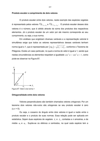 151 
A análise de conglomerados, também chamada de análise de cluster é uma técnica 
usada para classificar objetos ou casos em grupos relativamente homogêneos chamados 
conglomerados. Os objetos, em cada conglomerado, tendem a ser semelhante entre si, mas 
diferentes de objetos em outros conglomerados não havendo qualquer informação, a priori, 
sobre a composição do grupo, ou conglomerado, para qualquer de seus objetos, sendo 
sugeridos pelos dados. 
Conforme a CNI (Confederação Nacional da Indústria do Brasil, 1988), cluster significa 
agrupamento, ou seja, visa agrupar variáveis com características comuns, sem perder 
informações de todo o conjunto em estudo. A análise de cluster é amplamente utilizada nas 
diversas áreas do conhecimento, por se tratar de uma medida contínua e que possibilita a 
interpretação individual de cada grupo e a relação que este grupo possui com os demais. 
Os processos de aglomeração podem se hierárquicos ou não-hierárquicos. Na 
aglomeração hierárquica é estabelecida uma ordem, ou estrutura em forma de árvore, que 
produz seqüência de partições em classes cada vez mais vastas. O que não ocorre na 
aglomeração não-hierárquica, na qual se produz, diretamente, uma partição em um número 
fixo de classes. 
No entanto, o método mais comum é o da classificação hierárquica, onde os objetos são 
agrupados à semelhança de uma classificação taxonômica e representada em um gráfico com 
uma estrutura em árvore, denominada dendograma. Para proceder esta classificação, faz-se 
necessário definir matematicamente o que venha ser caracterizado proximidade, ou seja, à 
distância entre dois objetos, definindo-se a partir daí o critério de agrupamento de duas 
classes. Entre as medidas mais usuais, para estabelecer o conceito de distância entre dois 
objetos m e n baseada nos valores de i variáveis pode-se destacar as seguintes formas de 
mensuração: 
1ª) Coeficiente Correlação Linear de Pearson; 
2ª) Distância Euclidiana; 
3ª) Distância de Manhattan; 
4ª) Distância de Mahalanobis; 
5ª) Distância de Chebychev. 
Conforme salienta Pereira (2001), a análise de cluster pode ser sintetizada baseando-se 
nos seguintes procedimentos: 
a) Cálculo das distâncias euclidianas entre os objetos estudados no espaço 
multiplano de todas as variáveis consideradas. Logo, a distância euclidiana pode 
ser calculada usando-se a expressão: 2 
2 1 
2 
2 1 D = (x − x ) + ( y − y ) , onde os pares 
(x1,y1) e (x2, y2) são as coordenadas de pontos quaisquer no plano; 
b) Seqüência de agrupamento por proximidade geométrica; 
c) Reconhecimento dos passos de agrupamento para identificação coerente de 
grupos dentro do universo de objetos estudados; 
d) Realizar as análises através de um pacote estatístico. 
4. Resultados Empíricos 
Antes de se verificar os resultados, segue abaixo o questionário utilizado, onde cada 
questão encontra-se resumida em uma palavra, para melhor interpretação das variáveis em 
estudo. 
a) Questão 1: A RBSTV Santa Rosa como opção de mídia – “opção”; 
 