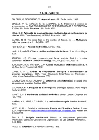 158 
representado pela variável prest à qual foi perguntado sobre a presteza do agente quando 
cheguei na reunião, com média de resposta igual a 4,238710, e um fator loading de 
0,899164. Sendo essas variáveis de maior evidência na análise. 
As variáveis, que estão dentro da elipse, são as que possuem pouca expressão na 
composição do fator, ou seja, não são significativas ao nível de 7%. Logo, o cliente, ao 
veicular sua empresa, leva em consideração o retorno que irá obter com a mídia, além da e a 
presteza do agente no momento da negociação. 
OPÇ 
RETOR 
ANUNC 
NECESS 
HORA 
PREÇO 
CONDI 
ATEND 
SDOISLPICON 
PREST 
PONTU 
POS-VEM 
CONT 
1,0 
0,8 
0,6 
0,4 
0,2 
0,0 
-0,2 0,0 0,2 0,4 0,6 0,8 1,0 
Fator 1 
-0,2 
Fator 3 
Figura 7: Representação do Fator 1 versus o Fator 3 
No plano fatorial disposto na Figura 7 verifica-se que, no eixo das abscissas, permanece 
a variável retor que é a variável mais representativa, e no eixo das ordenadas é a necess, 
obtendo-se média de resposta de 3,812903 e factor loading igual a 0,921555. As outras 
variáveis encontram-se bastante próximas da origem e, portanto, não são significativas. 
Analisando-se as Figuras 7 e 8, verifica-se que a variável retorno é a mais 
representativa, ou seja, o cliente ao veicular um anúncio na RBS-TV, leva em consideração 
principalmente o retorno que terá com a mídia. 
OPÇ RETOR 
CONDI 
PREÇO 
ANUNC 
HNOERCAESS 
SAOTLEINCD 
POS-VEM 
PONPTRUDEISSTPON 
CONT 
1,0 
0,8 
0,6 
0,4 
0,2 
0,0 
-0,2 0,0 0,2 0,4 0,6 0,8 1,0 
Fator 1 
-0,2 
Fator 4 
FIGURA 8 – Representação do fator 1 versus o fator 4 
 
