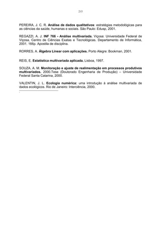 159 
Neste plano fatorial a variável condi representa a pergunta sobre as condições de 
pagamento oferecida pela empresa sendo a mais representativa no eixo das ordenadas, e 
possuindo uma media de resposta 3.722581 e factor loading de 0,927210. 
Finalmente, é fácil ressaltar ainda que a confiabilidade interna dos primeiros fatores que 
foram extraídos é satisfatória, a qual é corroborada através da estatística do Alfa de Cronbach 
que forneceu um valor de 0,8564. Por esse motivo, pode-se afirmar que os primeiros fatores 
estão coerentes com as variáveis que o compõem. 
5. Considerações Finais 
As ferramentas estatísticas, em nível de análise exploratória de dados, sempre se 
mostraram importantes na tomada de decisões. Neste estudo pôde-se verificar como os 
clientes da RBS TV conseguem ver a empresa e os resultados que eles esperam, após o 
anuncio de sua empresa neste veículo de comunicação. Após a realização da pesquisa de 
campo e as análises necessárias, chegou-se aos seguintes resultados finais: 
Com os dados obtidos do questionário, procedeu-se, primeiramente, ao uso da 
estatística descritiva, a qual forneceu, por meio da média, o grau de satisfação por parte dos 
clientes, predominando-se o grau satisfeito (4 na escala de Likert) na maioria das questões, 
com exceção da variável preço, que forneceu grau insatisfeito (2 na escala de likert). 
Porém, existe uma quantidade significativa de clientes que estão indecisos. Baseando-se 
no que fora mencionado anteriormente, cabe à RBS-TV verificar o porquê desse quadro e 
propor alternativas diferenciadas à estes clientes para que eles venham à se tornar clientes 
com níveis de aceitação satisfatório, perante aos serviços prestados. 
Por meio dos métodos estatísticos multivariados, procedeu-se à extração das 
componentes principais a qual proporcionou uma redução no número de variáveis originais e 
pode-se afirmar que os clientes da RBS TV desse município escolhem esse veículo de 
comunicação pela seguinte ordem de importância: 
• retorno que conseguem com a mídia; 
• presteza do agente no momento da venda da mídia; 
• condições de pagamento; 
• alternativas de anúncio. 
Nesse prisma, os clientes da RBS-TV, primam pelo retorno que conseguem investindo 
em publicidade na RBS-TV, pela presteza do agente no momento da venda da publicidade, 
pelas condições de pagamento e pelas alternativas de anúncio para a propaganda de sua 
empresa. Em suma a RBS-TV deve manter maior atenção quanto ao retorno que o anunciante 
tem com a mídia e propor mais alternativas de anúncio. 
Sugere-se então, que a empresa mantenha a política que vem sendo adotada, mas 
tentando manter os clientes já cadastrados que anunciam neste veículo de comunicação e que 
desenvolvam uma campanha para a obtenção de novos clientes para a emissora. 
Antecedente à técnica de AF, procedeu-se com uma análise de cluster para identificar as 
variáveis que pertencem ao mesmo cluster, possibilitando, com isso, verificar quais variáveis 
os clientes identificam com o mesmo efeito. 
Como análise final, após a retirada de variáveis com o mesmo significado dentro de 
cada cluster, obteve-se a formação de dois clusters, onde o primeiro encontra-se sozinho a 
variável preço, e no segundo as variáveis “pós-vend”, “cont”, “prest”, “solic”, “cond” e 
“necess”. 
Por fim, a técnica de análise fatorial se mostrou eficiente na identificação das variáveis 
que apresentavam uma maior contribuição para a formação do fator, sendo desta maneira 
 