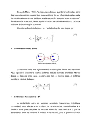 22 
Segundo Manly (1986), “a distância euclidiana, quando for estimada a partir 
das variáveis originais, apresenta a inconveniência de ser influenciada pela escala, 
de medida pelo número de variáveis e pela correlação existente entre as mesmas”. 
Para contornar as escalas, faz-se a padronização das variáveis em estudo, para que 
possuam a variância igual à unidade. 
Considerando dois indivíduos i e , i , a distância entre eles é dada por 
1 
2 
 
− =  