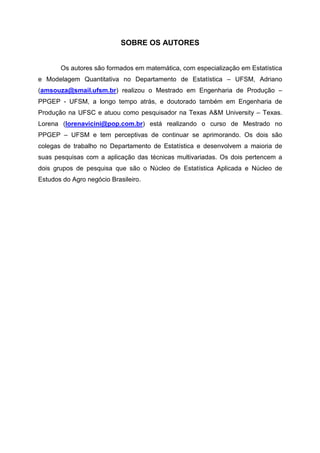 SOBRE OS AUTORES 
Os autores são formados em matemática, com especialização em Estatística 
e Modelagem Quantitativa no Departamento de Estatística – UFSM, Adriano 
(amsouza@smail.ufsm.br) realizou o Mestrado em Engenharia de Produção – 
PPGEP - UFSM, a longo tempo atrás, e doutorado também em Engenharia de 
Produção na UFSC e atuou como pesquisador na Texas A&M University – Texas. 
Lorena (lorenavicini@pop.com.br) está realizando o curso de Mestrado no 
PPGEP – UFSM e tem perceptivas de continuar se aprimorando. Os dois são 
colegas de trabalho no Departamento de Estatística e desenvolvem a maioria de 
suas pesquisas com a aplicação das técnicas multivariadas. Os dois pertencem a 
dois grupos de pesquisa que são o Núcleo de Estatística Aplicada e Núcleo de 
Estudos do Agro negócio Brasileiro. 
 