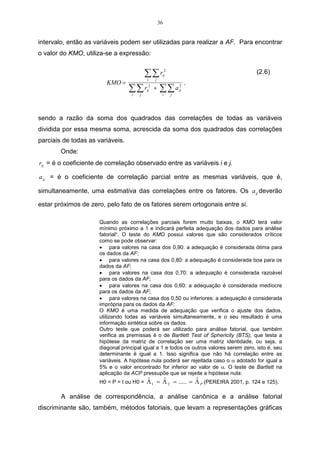 27 
soma global de quadrados dentro dos agrupamentos. Este método é 
altamente eficiente na formação de grupos. 
Outro método de variância utilizado é o do Centróide, que considera que a 
distância entre dois aglomerados é a distância entre seus centróides, que 
nada mais é que a média para todas as variáveis. A cada agrupamento 
novo de objetos, deve-se calcular um novo centróide. Dentre os métodos 
hierárquicos, os que têm se revelado superior em relação aos outros são o 
do encadeamento médio e o de Ward. 
A segunda forma de processo de aglomeração está nos métodos não-hierárquicos, 
que se caracterizam por procurar maximizar a 
homogeneidade intragrupo, sem considerar a hierarquia entre grupos. Estes 
métodos costumam ser chamados de k médias ou k-means clustering. k-means 
clustering compreendem o limiar seqüencial, o limiar paralelo e o 
particionamento otmizador. 
O método limiar seqüencial consiste em escolher um centro de 
aglomeração, e todos os objetos a menos de um valor pré-determinado a 
contar do centro são agrupados juntamente. A partir daí, escolhe-se então 
um novo centro de aglomeração, ou repete-se o processo para os pontos 
não aglomerados. 
O método limiar paralelo escolhe de uma só vez vários centros de 
aglomeração e os objetos dentro do limiar são agrupados com o centro 
mais próximo. Todos os objetos que estão a menos de um valor pré-determinado 
do centro são agrupados juntamente. 
O método do particionamento otmizador difere dos anteriores, pois 
permite a redistribuição posterior de objetos no agrupamento de modo a 
otimizar um critério global, tal como a distância média dentro do grupo para 
um dado número de agrupamentos. 
A escolha de um método de aglomeração e a escolha de uma medida de 
distância estão inter-relacionadas. Por exemplo, deve-se usar os quadrados 
das distâncias euclidiana com os métodos de Ward e dos centróides 
(MALHOTRA, 2001, p.530 e 531). 
Neste trabalho, são abordados apenas dois métodos, ou algoritmos de 
agrupamento, que são: 
 Método do encadeamento único (Single Linkage), ou, ainda, método do vizinho 
mais próximo. 
 Método do encadeamento completo (Complete Linkage), ou, ainda, método do 
vizinho mais distante. 
2.2 Análise de Componentes Principais - ACP 
A análise de componentes principais tem por objetivo descrever os dados 
contidos num quadro indivíduos-variáveis numéricas: p variáveis serão mediadas 
com n indivíduos. Esta é considerada um método fatorial, pois a redução do número 
de variáveis não se faz por uma simples seleção de algumas variáveis, mas pela 
construção de novas variáveis sintéticas, obtidas pela combinação linear das 
variáveis inicias, por meio dos fatores (BOUROCHE, 1982). 
 
