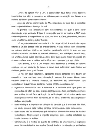 29 
análise que encontrava estas componentes e que maximizava a variância dos dados 
originais foi denominada por Hotelling de “Principal Component Analysis” 
(HOTELLING, 1933). 
Atualmente, um dos principais usos da ACP ocorre quando as variáveis são 
originárias de processos em que diversas características devem ser observadas ao 
mesmo tempo. Esta técnica vem sendo estudada por autores como MORRISON 
(1976), SEBER (1984), REINSEL (1993), JACKSON (1980, 1981) e JOHNSON  
WICHERN (1992, 1998). 
A idéia central da análise baseia-se na redução do conjunto de dados a ser 
analisado, principalmente quando os dados são constituídos de um grande número 
de variáveis inter-relacionadas. Conforme Regazzi (2001, p.1), “procura-se 
redistribuir a variação nas variáveis (eixos originais) de forma a obter o conjunto 
ortogonal de eixos não correlacionados”. Essa redução é feita transformando-se o 
conjunto de variáveis originais em um novo conjunto de variáveis que mantém, ao 
máximo, a variabilidade do conjunto. Isto é, com a menor perda possível de 
informação. Além disso, esta técnica nos permite o agrupamento de indivíduos 
similares mediante exames visuais, em dispersões gráficas no espaço bi ou 
tridimensional, de fácil interpretação geométrica. A redução de dimensionalidade é 
chamada de transformação de karhunnen-Loéve, ou Análise de Componentes 
Principal, no qual os autovalores são chamados de principal. 
Na prática, o algoritmo baseia-se na matriz de variância-covariância, ou na 
matriz de correlação, de onde são extraídos os autovalores e os autovetores. 
A análise de componentes principais tem a finalidade de substituir um 
conjunto de variáveis correlacionadas por um conjunto de novas variáveis não-correlacionadas, 
sendo essas combinações lineares das variáveis iniciais, e 
colocadas em ordem decrescente por suas variâncias, VAR CP1  VAR CP2  ....  
VAR CPp (VERDINELLI, 1980). 
As novas variáveis geradas denominam-se CP, e possuem independência 
estatística e são não correlacionadas. Isso significa que, se as variáveis originais 
não estão correlacionadas, as ACP não oferece vantagem alguma. Variáveis 
dependentes quer dizer que o conhecimento de uma variável importa para o 
conhecimento da outra (SOUZA, 2000). 
Para a determinação das componentes principais, é necessário calcular a 
matriz de variância-covariância ( ), ou a matriz de correlação (R), encontrar os 
 