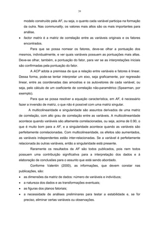 30 
autovalores e os autovetores e, por fim, escrever as combinações lineares, que 
serão as novas variáveis, denominadas de componentes principais, sendo que cada 
componente principal é uma combinação linear de todas as variáveis originais, 
independentes entre si e estimadas com o propósito de reter, em ordem de 
estimação e em termos da variação total, contida nos dados iniciais, 
(REGAZZI, 2001). 
O esquema descrito na Figura 06 servirá de base para a aplicação da ACP. 
: 
: 
P - variáveis 
Matriz 
R 
ou 
  
Encontrar 
 
auto 
valores 
Encontrar 
x 
auto 
vetores 
Seleção 
das 
Novas 
Variáveis 
: 
: 
Y2 
P - componentes 
Principais 
Análise de Componentes PPrriinncciippaaiiss 
X1 
X2 
X3 
Xp 
Y1 
Y3 
Yp 
Figura 06 - Esquema da aplicação da análise de componentes principais. 
Fonte: SOUZA, Adriano Mendonça (2000, p.25). 
Supondo-se que na análise que se está realizando exista apenas duas 
variáveis X1 e X2, conforme a Figura 07, observa-se o elipsóide de densidade de 
probabilidade constante. 
X'  -1 X = K2 
X1 
X2 
2 CP 
1 CP 
2 
# # 
(elipsóide) 
Figura 07 - Elipsóide de densidade constante. 
Fonte: LOPES (2001, p.31). 
 