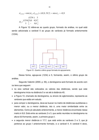 35 
Quando se trabalha com AF, deve-se levar em consideração que 
coeficientes de correlação tendem a ser de menor confiança quando se faz cálculos 
de estimativas de amostra pequenas. Em geral, o mínimo é ter cinco casos, pelo 
menos, para cada variável observada. 
O primeiro passo a ser realizado, quando se aplica AF, é verificar as 
relações entre as variáveis, que pode ser feito utilizando-se o coeficiente de 
correlação linear como medida de associação entre cada par de variáveis. Conforme 
Reis (1997), “a matriz de correlação poderá permitir identificar subconjuntos de 
variáveis que estão muito correlacionadas entre si no interior de cada subconjunto, 
mas pouco associadas a variáveis de outros subconjuntos”. Nesse caso, utilizar a 
técnica de AF permitirá concluir se é possível explicar esse padrão de correlações 
mediante um menor número de variáveis. 
A AF é exploratória, pois é utilizada com o objetivo de reduzir a dimensão 
dos dados, podendo, também, ser confirmatória, se for utilizada para testar uma 
hipótese inicial de que os dados poderão ser reduzidos a uma determinada 
dimensão e de qual a distribuição de variáveis, segundo essa dimensão 
(REIS, 1997). 
A ACP e a AF, quando utilizadas na forma direta, servem para a 
identificação de grupos de variáveis inter-relacionadas e para a redução do número 
de variáveis. Em seu uso indireto é um método que serve para transformar dados. A 
transformação de dados ocorre através da reescrita dos mesmos, com propriedades 
que os dados originais não tinham. 
Antes de aplicar a AF, deve-se levar em consideração certas premissas 
sobre a natureza dos dados. Primeiramente, o pesquisador deve analisar a 
distribuição de freqüência das variáveis através de testes de ajuste da normalidade 
(Kolmogorov-Smirnov), ou, até, fazer um simples exame de curvas da distribuição. O 
pesquisador pode, ainda, fazer um gráfico de dispersão (scatterplot), fazendo um 
contraste em relação aos valores observados com os esperados numa distribuição 
normal (PEREIRA, 2001). 
Há, também, uma medida de adequação dos dados, muito importante, 
sugerida por Kaiser-Meyer-Olkin Measure of Adequacy (KMO). O KMO serve para 
avaliar o valor de entrada das variáveis para o modelo, sendo que seu valor 
possibilita prover resultados no alcance de 0,5 a 0,9, se se obtiver valores nesse 
 