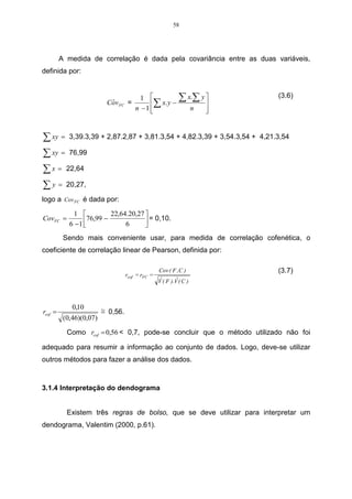41 
3 COMPREENDENDO AS TÉCNICAS 
No capítulo 3, item 3.1, apresenta-se o desenvolvimento de exemplo práticos 
da análise de agrupamentos, que consiste na reunião de elementos semelhantes. 
No item 3.2, mostra-se conceitos e aplicação de exemplos práticos da análise de 
componentes principais, sendo que a principal meta, desta análise, é a redução de 
dimensão das variáveis e a análise fatorial, que busca fatores abstratos para a 
representação do conjunto de dados. 
3.1 Análise de agrupamentos 
Muitos algoritmos existem para formar os agrupamentos. Devido a existência 
de vários critérios, para conceituar esses grupos, o pesquisador deve optar por 
aquele que for mais adequado à análise em estudo. 
Para aplicar a análise de agrupamento, neste trabalho, optou-se por 
apresentar os métodos de agrupamento hierárquicos aglomerativos, que tem início 
com um grupo separado. Primeiramente, os objetos mais similares são agrupados 
formando um único grupo. Eventualmente, o processo é repetido, e com o 
decréscimo da similaridade, todos os subgrupos são agrupados, formando um único 
grupo com todos os objetos. 
O desenvolvimento da AA será concentrado nos métodos hierárquicos 
aglomerativos (Linkage Methods). Serão discutidos os métodos de ligação simples 
(mínima distância ou vizinho mais próximo) e ligação completa (máxima distância, ou 
vizinho mais distante). 
Conforme Ferreira (1996), nas etapas a seguir, apresenta-se um algoritmo 
geral para os agrupamentos hierárquicos aglomerativos com n objetos (itens, ou 
variáveis) 
• Iniciar o agrupamento com n grupos, cada um com um único elemento, e com 
uma matriz simétrica nxn de dissimilaridades (distâncias) D = {dhi}. 
• Buscar na matriz D o par de grupos mais similar (menor distância), e fazer a 
distância entre os grupos mais similares U e V igual à duv. 
• Fundir os grupos U e V e nomeá-los por (UV). Recalcular e rearranjar as 
distâncias na matriz D: 
(a) eliminando as linhas e colunas correspondentes a U e V e 
 