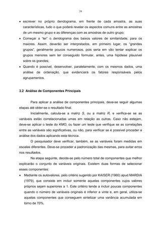 42 
(b) acrescentando uma linha e coluna com as distâncias, entre o grupo (UV) e os 
demais grupos. 
• Repetir os passos 2 e 3 num total de (n-1) vezes, até que todos os objetos 
estejam em único grupo. Anotar a identidade dos grupos, que vão sendo 
agrupados, e os respectivos níveis (distâncias) nas quais isto ocorre. 
A seguir, está o desenvolvimento da AA, pelos métodos referentes à ligação 
simples e de ligação completa. 
3.1.1 Método de encadeamento único, ou por ligação simples 
Figura 08 - Distância mínima entre os grupos. 
O método de encadeamento único foi introduzido em taxonomia numérica 
por Florek et al. (1951, apud REGAZZI, 2001), no qual os grupos são, inicialmente, 
constituídos cada um de um indivíduo, simplesmente, e são reunidos de acordo com 
a proximidade dos elementos, e, então, os indivíduos mais próximos são fundidos. 
Esse método, que pode ser chamado, também, de salto mínimo, ou vizinho mais 
próximo, é de concepção simples, podendo ser realizado sem ajuda do computador. 
Na Tabela 03 apresenta-se cinco variáveis e quatro indivíduos. Desenvolve-se 
um exemplo prático do método de encadeamento único. 
Para que seja possível formar grupos com características semelhantes, com 
os valores da Tabela 03, faz-se necessário estabelecer a medida de distância que 
será utilizada na análise. 
Tabela 03 – Número de indivíduos com suas respectivas variáveis. 
Indivíduos Variável 1 Variável 2 Variável 3 Variável 4 Variável 5 
1 20 5 11 7 49 
2 18 9 10 2 45 
3 11 35 30 15 7 
4 10 3 7 4 26 
 