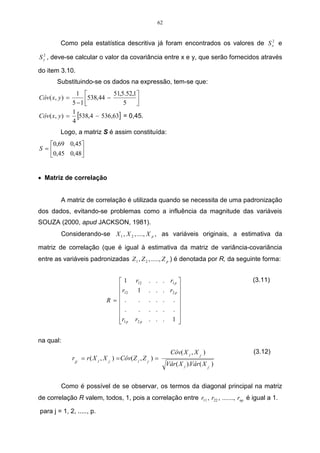 45 
A Figura 08 refere-se ao segundo grupo, formado da análise, no qual está 
sendo adicionada a variável 4 ao grupo de variáveis já formado anteriormente, 23. 
var 4 var 3 var 2 
Figura 10 - Segundo grupo formado do agrupamento. 
As distâncias serão obtidas pelo método do vizinho mais próximo, de forma 
análoga aos anteriores: 
min{ , } min{22,7; 21,8} min 21,8 (234)1 (23)1 14 14 d = d d = = d = 
min{ , } min{59,7; 64,5} min 59,7 (234)5 (23)5 45 (23)5 d = d d = = d = 
1 ( 234 ) 5 
 
   
 
 
	 	 	 
0,0 21,8 42,9 
1 
= − 

 
0,0 59,7 
− − 
0,0 
(234) 
5 
D3 
A terceira menor distância está na linha 1 e coluna 234, e será representada 
pela matriz D4 por 21,8 (234)1 d = . Incluindo o indivíduo 1 no grupo (234). 
A Figura 11 refere-se ao terceiro grupo, formado da análise, no qual está 
sendo adicionada a variável 1 ao grupo de variáveis já formado anteriormente (234). 
var 4 var 3 var 2 var 1 
Figura 11 - Terceiro grupo formado do agrupamento. 
As distâncias serão obtidas de forma análoga às anteriores: 
 