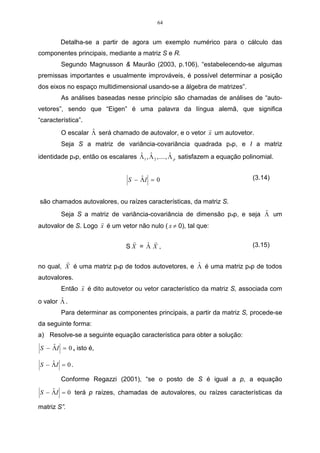 47 
então, ser reunida no primeiro grupo, ao nível de distância de 17,7, formando, 
assim, o grupo II; 
• a próxima distância é 21,8, que está entre as variáveis 2, 3 e 4, que já pertence 
ao primeiro grupo I, e a variável 1. Como a variável 3 pertence ao grupo I, já 
ligado com a variável 4, agrupa as variáveis do grupo I e do grupo II, formando, 
assim, o grupo III; 
• a próxima, e última distância, é 42,9, que está entre as variáveis 1, 2, 3 e 4, e a 
variável 5, como a variável 1, já está ligada a outros grupos. Vai agrupar todos os 
grupos existentes, deixando, dessa forma, o dendograma completo, com um 
grupo único, agrupando, assim, todas as variáveis. 
No dendograma da Figura 13, a escala vertical indica o nível de similaridade, 
e no eixo horizontal são marcados os indivíduos, na ordem em que são agrupados. 
As linhas verticais partem dos indivíduos, e têm altura correspondente ao nível em 
que os indivíduos são considerados semelhantes. 
Dendograma das variáveis 
Menor distância Euclidiana 
II 
I 
III 
Var5 Var4 Var3 Var2 Var1 
45 
40 
35 
30 
25 
20 
15 
10 
5 
Distância entre grupos 
Figura 13 - Dendograma da matriz de distâncias pelo método de ligação simples, 
representado utilizando o programa computacional statistica. 
Observando a Figura 13, é possível verificar que o maior salto encontra-se 
entre as alturas 21,8 e 42,9. Se fizer um corte no gráfico, representado pela linha 
horizontal entre as alturas 21,8 e 42,9do eixo vertical da distância entre grupos, 
 