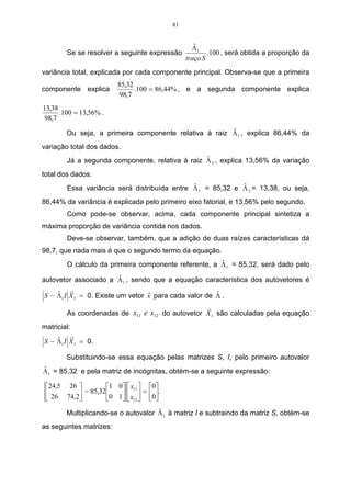 56 
isso, pode-se dizer que essas duas variáveis são semelhantes entre si. Já as 
variáveis que representam a segunda e a quarta colheita formaram dois grupos 
distintos entre si e entre o primeiro grupo formado, por se manterem isoladas das 
demais. Pois ao se realizar um corte na altura próximo a 6,4 do eixo vertical, 
distancia entre grupos, verifica-se que ficam suspensos três grupos e que não terão 
ligação entre si. 
As menores distâncias encontradas, através do método do vizinho mais 
próximo, serão utilizadas para compor a matriz cofenética. Essas distâncias 
encontradas passam a formar as linhas e as colunas dessa matriz. Logo, o elemento 
2,87 estará localizado na linha 1 e coluna 3 da matriz cofenética. Já o elemento da 
3,39 estará localizado na linha 1 e coluna 2, e na linha 2 e coluna 3 da matriz 
cofenética. O elemento 3,54 estará localizado nas seguintes linhas e seguintes 
colunas: linha 1 e coluna 4, linha 2 e coluna 4, linha 3 e coluna 4, formando, assim, a 
matriz cofenética C. 
(1,3) = 2,87 
(13,2) = 1,2 e 2,3 = 3,39 
(123,4) = 1,4; 2,4; 3,4 = 3,54. 
Logo, a matriz cofenética C é composta pelos seguintes elementos: 
 
    
 
 
− 
= 
	 	 	 	 

 
3,39 2,87 3,54 
− − 
3,39 3,54 
− − − 
3,54 
− − − − 
C 
A partir dos valores da matriz cofenética C, passa-se a calcular o coeficiente 
de correlação cofenética dado por: 
Tabela 08 – Valores correspondentes à matriz fenética e cofenética. 
F C 
3,39 3,39 
2,87 2,87 
3,81 3,54 
4,82 3,39 
3,54 3,54 
4,21 3,54 
 