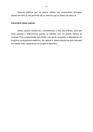 60 
• Através do método gráfico, este critério considera as componentes anteriores ao 
ponto de inflexão da curva. Foi sugerido por CATTEL (1966) e exemplificado por 
PLA (1986). 
Decidido o número de componentes, passa-se a encontrar os autovetores 
que irão compor as combinações lineares, que irão formar as novas variáveis. 
A última etapa será fazer normalização e a ortogonalização dos autovetores, 
para garantir solução única as componentes principais e, também, que estas sejam 
independentes umas das outras. 
Matriz de variância-covariância 
A matriz de variância-covariância é expressa pelas ligações realizadas entre 
as p variáveis, tomadas duas a duas sendo, resumidas por suas covariâncias ij s . 
Conforme Regazzi (2001), considerando as variáveis X1, X2, ..., XP, denota-se 
a matriz de covariância por S da seguinte forma: 
 
     
S ou 
 
 
= 
	 	 	 	 	 

 
( ) ( , ) ...... ( , ) 
Vâr X Côv X X Côv X X 
1 1 2 1 
p 
( , ) ( ) ...... ( , ) 
Côv X X Vâr X Côv X X 
1 2 2 2 
....... ...... ...... ...... 
( , ) ( , ) ...... ( ) 
1 2 
p p p 
p 
Côv X X Côv X X Vâr X 
 
        
 
 
	 	 	 	 	 	 	 	 

 
= 
. . . 
S S S 
12 1 
2 
3 
. . . 
S S 
. . . 
S 
. . . 
p 
p 
p 
2 
2 
2 
2 
1 
. . 
P 
S 
S 
(3.8) 
sendo que o conjunto de variância-covariância está representado na matriz S, 
chamada matriz de variância-covariância das p variáveis. O termo situado na 
intercessão da i-ésima linha e da j-ésima coluna é a covariância de ( ) ij s , e os 
termos da diagonal principal são as variâncias ( ) 2 
i s . 
 
    
 
 
	 	 	 	 
j ij 

 
− 
= 
 