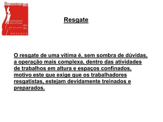 O resgate de uma vítima é, sem sombra de dúvidas,
a operação mais complexa, dentro das atividades
de trabalhos em altura e espaços confinados,
motivo este que exige que os trabalhadores
resgatistas, estejam devidamente treinados e
preparados.
Resgate
 