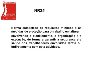 NR35
Norma estabelece os requisitos mínimos e as
medidas de proteção para o trabalho em altura,
envolvendo o planejamento, a organização e a
execução, de forma a garantir a segurança e a
saúde dos trabalhadores envolvidos direta ou
indiretamente com esta atividade.
 