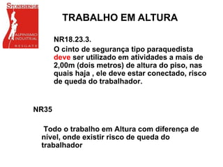 NR18.23.3.
O cinto de segurança tipo paraquedista
deve ser utilizado em atividades a mais de
2,00m (dois metros) de altura do piso, nas
quais haja , ele deve estar conectado, risco
de queda do trabalhador.
TRABALHO EM ALTURA
NR35
Todo o trabalho em Altura com diferença de
nível, onde existir risco de queda do
trabalhador
 
