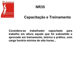 NR35
Capacitação e Treinamento
Considera-se trabalhador capacitado para
trabalho em altura aquele que foi submetido e
aprovado em treinamento, teórico e prático, com
carga horária mínima de oito horas...
 