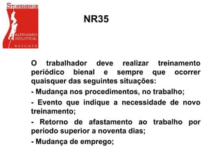 NR35
O trabalhador deve realizar treinamento
periódico bienal e sempre que ocorrer
quaisquer das seguintes situações:
- Mudança nos procedimentos, no trabalho;
- Evento que indique a necessidade de novo
treinamento;
- Retorno de afastamento ao trabalho por
período superior a noventa dias;
- Mudança de emprego;
 