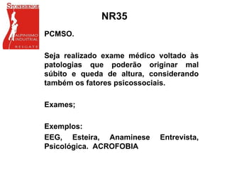 NR35
PCMSO.
Seja realizado exame médico voltado às
patologias que poderão originar mal
súbito e queda de altura, considerando
também os fatores psicossociais.
Exames;
Exemplos:
EEG, Esteira, Anaminese Entrevista,
Psicológica. ACROFOBIA
 