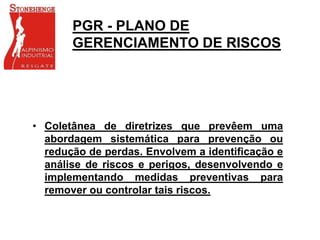 PGR - PLANO DE
GERENCIAMENTO DE RISCOS
• Coletânea de diretrizes que prevêem uma
abordagem sistemática para prevenção ou
redução de perdas. Envolvem a identificação e
análise de riscos e perigos, desenvolvendo e
implementando medidas preventivas para
remover ou controlar tais riscos.
 