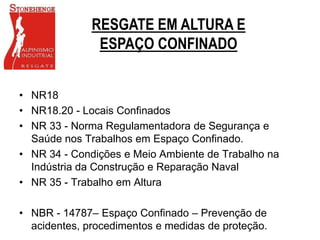 • NR18
• NR18.20 - Locais Confinados
• NR 33 - Norma Regulamentadora de Segurança e
Saúde nos Trabalhos em Espaço Confinado.
• NR 34 - Condições e Meio Ambiente de Trabalho na
Indústria da Construção e Reparação Naval
• NR 35 - Trabalho em Altura
• NBR - 14787– Espaço Confinado – Prevenção de
acidentes, procedimentos e medidas de proteção.
RESGATE EM ALTURA E
ESPAÇO CONFINADO
 