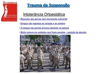 Intolerância Ortoestática
• Músculos das pernas sem movimento suficiente
• Sangue não regressa ao coração e ao cérebro
• O sangue nas pernas provoca desmaio na pessoa
• Muito comum em soldados que ficam parados – posição de atenção
Trauma da Suspensão
 