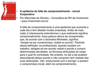 • A epidemia da falta de comprometimento - Jornal
Corporativo
• Por Marcinéia de Oliveira – Consultora de RH da Innersmart
- www.innersmart.com.br
A falta de comprometimento é uma epidemia que aumenta a
cada dia e tem afetado muitas empresas. Antes de mais
nada, é interessante entendermos o que realmente significa
comprometimento. Essa palavra deriva de comprometer,
que, de acordo com o dicionário Michaelis, significa
“obrigar-se por compromisso, verbal ou escrito”. Partindo
dessa definição, os profissionais, quando aceitam um
trabalho, obrigam-se em acordo verbal e escrito a cumprir
determinadas atividades, as famosas atribuições do cargo
para o qual foi contratado. No entanto, no dia a dia acabam
descuidando desse acordo e não cumprem nem metade das
suas atribuições. Vão “empurrando com a barriga” e perdem
o compromisso inicial, além do comprometimento.
 