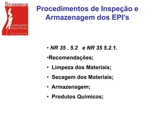 Procedimentos de Inspeção e
Armazenagem dos EPI’s
• NR 35 . 5.2 e NR 35 5.2.1.
•Recomendações;
• Limpeza dos Materiais;
• Secagem dos Materiais;
• Armazenagem;
• Produtos Químicos;
 