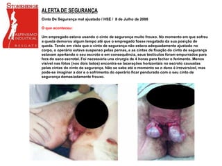 ALERTA DE SEGURANÇA
Cinto De Segurança mal ajustado / HSE / 8 de Julho de 2008
O que aconteceu:
Um empregado estava usando o cinto de segurança muito frouxo. No momento em que sofreu
a queda demorou algum tempo até que o empregado fosse resgatado da sua posição de
queda. Tendo em vista que o cinto de segurança não estava adequadamente ajustado no
corpo, o operário estava suspenso pelas pernas, e as cintas de fixação do cinto de segurança
estavam apertando o seu escroto e em consequência, seus testículos foram empurrados para
fora do saco escrotal. Foi necessária una cirurgia de 4 horas para fechar o ferimento. Menos
visível nas fotos (nos dois lados) encontra-se lacerações horizontais no escroto causadas
pelas cintas do cinto de segurança. Não se sabe até o momento se o dano é irreversível, mas
pode-se imaginar a dor e o sofrimento do operário ficar pendurado com o seu cinto de
segurança demasiadamente frouxo.
 