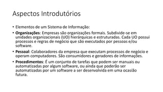 Aspectos Introdutórios
• Elementos de um Sistema de Informação:
• Organizações: Empresas são organizações formais. Subdivide-se em
unidades organizacionais (UO) hierárquicas e estruturadas. Cada UO possui
processos e regras de negócio que são executados por pessoas e/ou
software.
• Pessoal: Colaboradores da empresa que executam processos de negócio e
operam computadores. São consumidores e geradores de informações.
• Procedimentos: É um conjunto de tarefas que podem ser manuais ou
automatizadas por algum software, ou ainda que poderão ser
automatizadas por um software a ser desenvolvida em uma ocasião
futura.

 