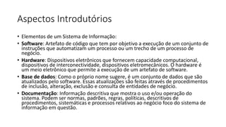 Aspectos Introdutórios
• Elementos de um Sistema de Informação:
• Software: Artefato de código que tem por objetivo a execução de um conjunto de
instruções que automatizam um processo ou um trecho de um processo de
negócio.
• Hardware: Dispositivos eletrônicos que fornecem capacidade computacional,
dispositivos de interconectividade, dispositivos eletromecânicos. O hardware é
um meio eletrônico que permite a execução de um artefato de software.
• Base de dados: Como o próprio nome sugere, é um conjunto de dados que são
atualizados pelo software. Essas atualizações são feitas através de procedimentos
de inclusão, alteração, exclusão e consulta de entidades de negócio.
• Documentação: Informação descritiva que mostra o uso e/ou operação do
sistema. Podem ser normas, padrões, regras, políticas, descritivos de
procedimentos, sistemáticas e processos relativos ao negócio foco do sistema de
informação em questão.

 