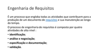 Engenharia de Requisitos
É um processo que engloba todas as atividades que contribuem para a
produção de um documento de requisitos e sua manutenção ao longo
do tempo.
O processo de engenharia de requisitos é composto por quatro
atividades de alto nível :
• identificação;
• análise e negociação;
• especificação e documentação;
• validação.

 