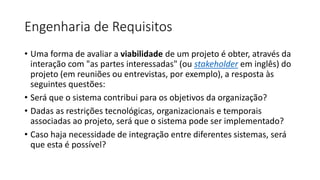 Engenharia de Requisitos
• Uma forma de avaliar a viabilidade de um projeto é obter, através da
interação com "as partes interessadas" (ou stakeholder em inglês) do
projeto (em reuniões ou entrevistas, por exemplo), a resposta às
seguintes questões:
• Será que o sistema contribui para os objetivos da organização?
• Dadas as restrições tecnológicas, organizacionais e temporais
associadas ao projeto, será que o sistema pode ser implementado?
• Caso haja necessidade de integração entre diferentes sistemas, será
que esta é possível?

 