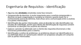 Engenharia de Requisitos - identificação
• Algumas das atividades envolvidas nesta fase incluem:
• Compreensão do domínio: é muito importante para o analista compreender o
domínio no qual a organização e o projeto se inserem; quanto maior for o
conhecimento acerca do domínio, mais eficaz será a comunicação entre o analista
e as partes interessadas.
• Identificação das partes interessadas: estes já deverão ter sido identificados nos
estudos de viabilidade, porém para efeitos de identificação de requisitos convém
concentrar as atenções nos usuários do sistema.
• Captura: consiste na obtenção com o cliente dos requisitos (funcionais e nãofuncionais) pretendidos para o sistema.
• Identificação e análise de problemas: os problemas devem ser identificados (e a
sua definição deve ser consensual) e devem ser propostas soluções em conjunto
com as partes interessadas.

 