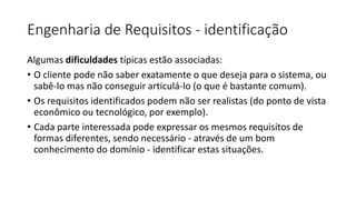 Engenharia de Requisitos - identificação
Algumas dificuldades típicas estão associadas:
• O cliente pode não saber exatamente o que deseja para o sistema, ou
sabê-lo mas não conseguir articulá-lo (o que é bastante comum).
• Os requisitos identificados podem não ser realistas (do ponto de vista
econômico ou tecnológico, por exemplo).
• Cada parte interessada pode expressar os mesmos requisitos de
formas diferentes, sendo necessário - através de um bom
conhecimento do domínio - identificar estas situações.

 
