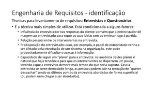 Engenharia de Requisitos - identificação
Técnicas para levantamento de requisitos: Entrevistas e Questionários
• É a técnica mais simples de utilizar. Está condicionada a alguns fatores:
• Influência do entrevistador nas respostas do cliente: convém que o entrevistador dê
margem ao entrevistado para expor as suas ideias sem as enviesar logo à partida.
• Relação pessoal entre os intervenientes na entrevista.
• Predisposição do entrevistado: caso, por exemplo, o papel do entrevistado venha a
ser afetado pela introdução de um sistema na organização, este pode
propositadamente dificultar o acesso à informação.
• Capacidade de seguir um "plano" para a entrevista: na ausência destes planos é
natural que haja tendência para que os intervenientes se dispersem um pouco,
levando a que a entrevista demore mais tempo do que seria suposto. Caso a
entrevista se torne demasiado longa, as pessoas podem cair na tentação de "querer
despachar" sendo os últimos pontos da entrevista abordados de forma superficial
(ou podem nem chegar a ser abordados).

 