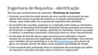 Engenharia de Requisitos - identificação
Técnicas para levantamento de requisitos: Workshops de requisitos
• Consiste numa técnica usada através de uma reunião estruturada, da qual
devem fazer parte um grupo de analistas e um grupo representando o
cliente , para então obter um conjunto de requisitos bem definidos.
• Ao contrário das reuniões, promove-se a interação entre todos os elementos
presentes no workshop fomentando momentos de descontração como forma
de dinamizar o trabalho em equipe, existindo um facilitador neutro cujo papel
é conduzir o workshop e promover a discussão entre os vários intervenientes.
• As tomadas de decisão devem seguir processos bem definidos e devem
resultar de um processo de negociação, mediado pelo facilitador. Uma técnica
que é também útil em workshops é o uso de brainstorming como forma de
gerar um elevado número de ideias numa pequena quantidade de tempo.
• Como resultado dos workshops deve ser produzida documentação que reflita
os requisitos e decisões tomadas sobre o sistema a implementar.

 