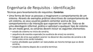 Engenharia de Requisitos - identificação
Técnicas para levantamento de requisitos: Cenários
• Uma forma de levar as pessoas a imaginarem o comportamento de um
sistema. Através de exemplos práticos descritivos do comportamento de
um sistema, os seus usuários podem comentar acerca do seu
comportamento e da interação que esperam ter com ele. Trata-se de
uma abordagem informal, prática e aplicável a qualquer tipo de sistema.
De um modo geral, os cenários devem incluir os seguintes elementos:
• estado do sistema no início do cenário;
• sequência de eventos esperada (na ausência de erros) no cenário;
• listagem de erros que podem ocorrer no decorrer dos eventos do cenário e de
como estes erros serão tratados;
• outras atividades que podem ser executadas ao mesmo tempo que as deste
cenário;
• estado do sistema depois de o cenário terminar.

 