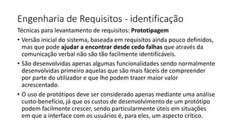 Engenharia de Requisitos - identificação
Técnicas para levantamento de requisitos: Prototipagem
• Versão inicial do sistema, baseada em requisitos ainda pouco definidos,
mas que pode ajudar a encontrar desde cedo falhas que através da
comunicação verbal não são tão facilmente identificáveis.
• São desenvolvidas apenas algumas funcionalidades sendo normalmente
desenvolvidas primeiro aquelas que são mais fáceis de compreender
por parte do utilizador e que lhe podem trazer maior valor
acrescentado.
• O uso de protótipos deve ser considerado apenas mediante uma análise
custo-benefício, já que os custos de desenvolvimento de um protótipo
podem facilmente crescer, sendo particularmente úteis em situações
em que a interface com os usuários é, para eles, um aspecto crítico.

 