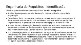 Engenharia de Requisitos - identificação
Técnicas para levantamento de requisitos: Estudo etnográfico
• Análise de componente social das tarefas desempenhadas numa dada
organização.
• Quando um dado conjunto de tarefas se torna rotineiro para uma pessoa, é
de se esperar que esta sinta dificuldade em articular todos os passos que
segue ou todas as pessoas com as quais interage para as levar a cabo.
• Através de uma observação direta das atividades realizadas durante um
período de trabalho de um funcionário é possível encontrar requisitos que
não seriam observáveis usando técnicas convencionais.
• Esta observação pode ser acompanhada de registros áudio/vídeo, porém não
convém usá-los em demasia visto que o tempo necessário para os processar
pode ser demasiado. Nesta técnica assume-se que o representante do cliente
observado desempenha as suas funções "corretamente", pelo que convém
ter algum cuidado na escolha do mesmo.

 