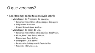 O que veremos?
• Abordaremos conceitos aplicáveis sobre:
• Modelagem de Processos de Negócio.
• Conceitos introdutórios sobre processos de negócio.
• Diagrama de Atividades.
• O papel do Analista de Negócio.

• Modelagem de Casos de Uso.
•
•
•
•
•
•

Conceitos introdutórios sobre requisitos de software.
Elicitação de Casos de Uso e Atores.
Diagrama de Casos de Uso.
Descrição de Casos de Uso.
Estruturação do Diagrama de Casos de Uso.
Requisitos não-funcionais .

 