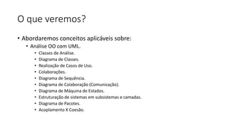 O que veremos?
• Abordaremos conceitos aplicáveis sobre:
• Análise OO com UML.
•
•
•
•
•
•
•
•
•
•

Classes de Análise.
Diagrama de Classes.
Realização de Casos de Uso.
Colaborações.
Diagrama de Sequência.
Diagrama de Colaboração (Comunicação).
Diagrama de Máquina de Estados.
Estruturação de sistemas em subsistemas e camadas.
Diagrama de Pacotes.
Acoplamento X Coesão.

 